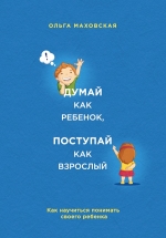 Маховская О.. Думай как ребенок, поступай как взрослый. Как научиться понимать своего ребенка