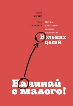 Сервис О., Галлахер Р.. Начинай с малого. Научно доказанная система достижения больших целей